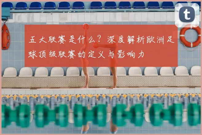 五大联赛是什么？深度解析欧洲足球顶级联赛的定义与影响力