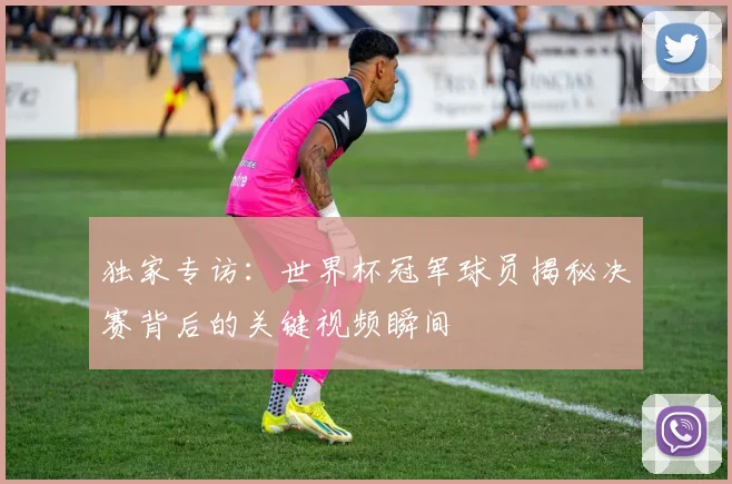 独家专访:世界杯冠军球员揭秘决赛背后的关键视频瞬间