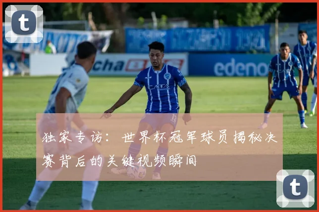 独家专访:世界杯冠军球员揭秘决赛背后的关键视频瞬间