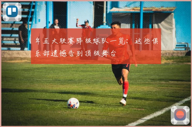 年五大联赛降级球队一览：这些俱乐部遗憾告别顶级舞台