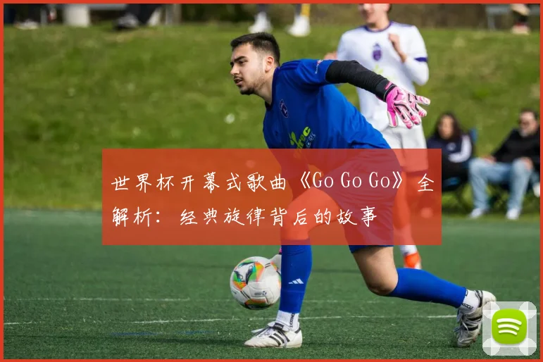 世界杯开幕式歌曲《Go Go Go》全解析：经典旋律背后的故事